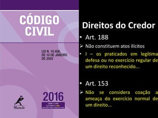 • Art. 188
 Não constituem atos ilícitos
• I – os praticados em legítima
defesa ou no exercício regular de
um direito reconhecido...
• Art. 153
 Não se considera coação a
ameaça do exercício normal de
um direito...
Direitos do Credor
 