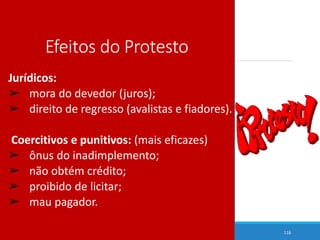 Efeitos do Protesto
Jurídicos:
➢ mora do devedor (juros);
➢ direito de regresso (avalistas e fiadores).
Coercitivos e punitivos: (mais eficazes)
➢ ônus do inadimplemento;
➢ não obtém crédito;
➢ proibido de licitar;
➢ mau pagador.
116
 
