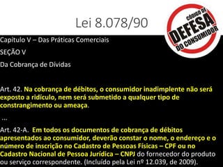 Lei 8.078/90
Capítulo V – Das Práticas Comerciais
SEÇÃO V
Da Cobrança de Dívidas
Art. 42. Na cobrança de débitos, o consumidor inadimplente não será
exposto a ridículo, nem será submetido a qualquer tipo de
constrangimento ou ameaça.
...
Art. 42-A. Em todos os documentos de cobrança de débitos
apresentados ao consumidor, deverão constar o nome, o endereço e o
número de inscrição no Cadastro de Pessoas Físicas – CPF ou no
Cadastro Nacional de Pessoa Jurídica – CNPJ do fornecedor do produto
ou serviço correspondente. (Incluído pela Lei nº 12.039, de 2009).
 
