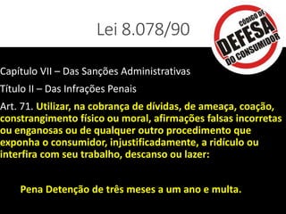 Lei 8.078/90
Capítulo VII – Das Sanções Administrativas
Título II – Das Infrações Penais
Art. 71. Utilizar, na cobrança de dívidas, de ameaça, coação,
constrangimento físico ou moral, afirmações falsas incorretas
ou enganosas ou de qualquer outro procedimento que
exponha o consumidor, injustificadamente, a ridículo ou
interfira com seu trabalho, descanso ou lazer:
Pena Detenção de três meses a um ano e multa.
 