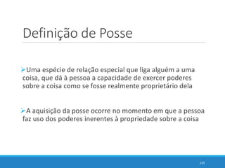 Definição de Posse
Uma espécie de relação especial que liga alguém a uma
coisa, que dá à pessoa a capacidade de exercer poderes
sobre a coisa como se fosse realmente proprietário dela
A aquisição da posse ocorre no momento em que a pessoa
faz uso dos poderes inerentes à propriedade sobre a coisa
123
 