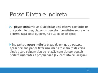 Posse Direta e Indireta
A posse direta vai se caracterizar pelo efetivo exercício de
um poder de usar, dispor ou perceber benefícios sobre uma
determinada coisa ou bem, na qualidade de dono
Enquanto a posse indireta é aquela em que a pessoa,
apesar de não poder fazer uso imediato e direto da coisa,
ainda guarda algum tipo de relação com ela por possuir
poderes inerentes à propriedade (Ex. contrato de locação)
124
 