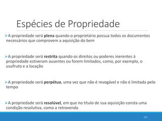 Espécies de Propriedade
A propriedade será plena quando o proprietário possua todos os documentos
necessários que comprovem a aquisição do bem
A propriedade será restrita quando os direitos ou poderes inerentes à
propriedade estiveram ausentes ou forem limitados, como, por exemplo, o
usufruto e a locação
A propriedade será perpétua, uma vez que não é revogável e não é limitada pelo
tempo
A propriedade será resolúvel, em que no título de sua aquisição consta uma
condição resolutiva, como a retrovenda
127
 