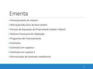 Ementa
Financiamento de imóveis
Alienação fiduciária de bem imóvel
Formas de Aquisição da Propriedade Imóvel e Móvel
Sistema Financeiro de Habitação
Programas de Financiamento
Contratos
Contratos em espécie I
Contratos em espécie II
Formalização de contratos imobiliários
13
 