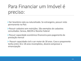 Para Financiar um Imóvel é
preciso:
Ser brasileiro nato ou naturalizado. Se estrangeiro, possuir visto
permanente no País
Possuir cadastro sem restrições. São exemplos de cadastros
consultados: Serasa, BACEN e Receita Federal
Possuir capacidade econômico-financeira para pagamento da
prestação mensal
 Possuir capacidade civil e ser maior de 18 anos. Caso o proponente
tenha entre 16 e 18 anos incompletos, deverá comprovar a
emancipação
132
 
