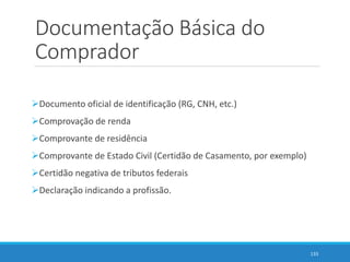 Documentação Básica do
Comprador
Documento oficial de identificação (RG, CNH, etc.)
Comprovação de renda
Comprovante de residência
Comprovante de Estado Civil (Certidão de Casamento, por exemplo)
Certidão negativa de tributos federais
Declaração indicando a profissão.
133
 