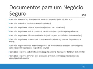 Documentos para um Negócio
Seguro
Certidão de Matrícula do Imóvel em nome do vendedor (emitida pelo RGI)
Certidão vintenária atualizada (emitida pelo RGI)
Certidão negativa de tributos municipais (emitida pela prefeitura)
Certidão negativa de multas por muro, passeio e limpeza (emitida pela prefeitura)
Certidão negativa de débitos condominiais (emitida pelo atual síndico do condomínio)
Certidão negativa de protestos de títulos (emitida pelo serviço central de protesto de
títulos)
Certidão negativa cíveis e da fazenda pública em nível estadual e federal (emitida pelos
cartórios distribuidores dos respectivos fóruns)
Certidões negativas trabalhistas (emitidas pelo cartório distribuidor do fórum trabalhista)
Certidões negativas criminais e de execuções criminais (emitidas pelos respectivos
cartórios distribuidores)
135
(1/3)
 