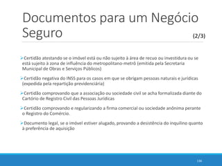 Documentos para um Negócio
Seguro
Certidão atestando se o imóvel está ou não sujeito à área de recuo ou investidura ou se
está sujeito à zona de influência do metropolitano-metrô (emitida pela Secretaria
Municipal de Obras e Serviços Públicos)
Certidão negativa do INSS para os casos em que se obrigam pessoas naturais e jurídicas
(expedida pela repartição previdenciária)
Certidão comprovando que a associação ou sociedade civil se acha formalizada diante do
Cartório de Registro Civil das Pessoas Jurídicas
Certidão comprovando e regularizando a firma comercial ou sociedade anônima perante
o Registro do Comércio.
Documento legal, se o imóvel estiver alugado, provando a desistência do inquilino quanto
à preferência de aquisição
136
(2/3)
 