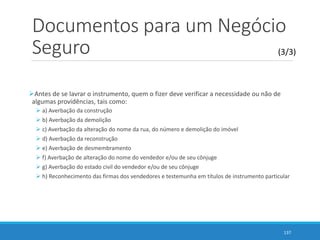 Documentos para um Negócio
Seguro
Antes de se lavrar o instrumento, quem o fizer deve verificar a necessidade ou não de
algumas providências, tais como:
 a) Averbação da construção
 b) Averbação da demolição
 c) Averbação da alteração do nome da rua, do número e demolição do imóvel
 d) Averbação da reconstrução
 e) Averbação de desmembramento
 f) Averbação de alteração do nome do vendedor e/ou de seu cônjuge
 g) Averbação do estado civil do vendedor e/ou de seu cônjuge
 h) Reconhecimento das firmas dos vendedores e testemunha em títulos de instrumento particular
137
(3/3)
 