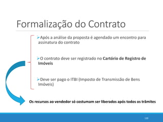 Formalização do Contrato
Após a análise da proposta é agendado um encontro para
assinatura do contrato
O contrato deve ser registrado no Cartório de Registro de
Imóveis
Deve ser pago o ITBI (Imposto de Transmissão de Bens
Imóveis)
139
Os recursos ao vendedor só costumam ser liberados após todos os trâmites
 