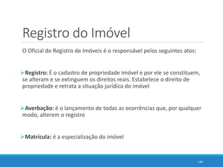 Registro do Imóvel
O Oficial de Registro de Imóveis é o responsável pelos seguintes atos:
Registro: É o cadastro de propriedade imóvel e por ele se constituem,
se alteram e se extinguem os direitos reais. Estabelece o direito de
propriedade e retrata a situação jurídica do imóvel
Averbação: é o lançamento de todas as ocorrências que, por qualquer
modo, alterem o registro
Matrícula: é a especialização do imóvel
140
 