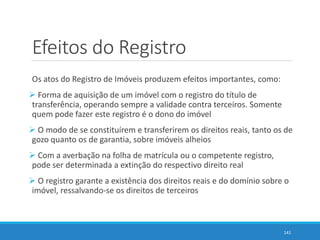 Efeitos do Registro
Os atos do Registro de Imóveis produzem efeitos importantes, como:
 Forma de aquisição de um imóvel com o registro do título de
transferência, operando sempre a validade contra terceiros. Somente
quem pode fazer este registro é o dono do imóvel
 O modo de se constituírem e transferirem os direitos reais, tanto os de
gozo quanto os de garantia, sobre imóveis alheios
 Com a averbação na folha de matrícula ou o competente registro,
pode ser determinada a extinção do respectivo direito real
 O registro garante a existência dos direitos reais e do domínio sobre o
imóvel, ressalvando-se os direitos de terceiros
141
 