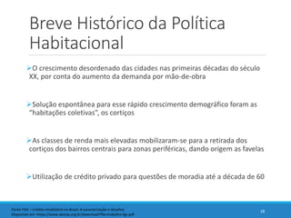 Breve Histórico da Política
Habitacional
O crescimento desordenado das cidades nas primeiras décadas do século
XX, por conta do aumento da demanda por mão-de-obra
Solução espontânea para esse rápido crescimento demográfico foram as
“habitações coletivas”, os cortiços
As classes de renda mais elevadas mobilizaram-se para a retirada dos
cortiços dos bairros centrais para zonas periféricas, dando origem as favelas
Utilização de crédito privado para questões de moradia até a década de 60
18Fonte FGV – Crédito Imobiliário no Brasil: A caracterização e desafios
Disponível em: https://www.abecip.org.br/download?file=trabalho-fgv.pdf
 