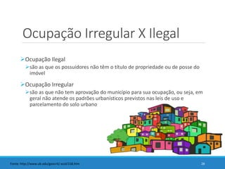 Ocupação Irregular X Ilegal
Ocupação Ilegal
são as que os possuidores não têm o título de propriedade ou de posse do
imóvel
Ocupação Irregular
são as que não tem aprovação do município para sua ocupação, ou seja, em
geral não atende os padrões urbanísticos previstos nas leis de uso e
parcelamento do solo urbano
28Fonte: http://www.ub.edu/geocrit/-xcol/158.htm
 