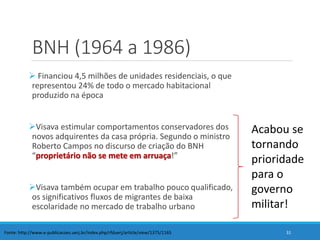 BNH (1964 a 1986)
 Financiou 4,5 milhões de unidades residenciais, o que
representou 24% de todo o mercado habitacional
produzido na época
Visava estimular comportamentos conservadores dos
novos adquirentes da casa própria. Segundo o ministro
Roberto Campos no discurso de criação do BNH
“proprietário não se mete em arruaça!”
Visava também ocupar em trabalho pouco qualificado,
os significativos fluxos de migrantes de baixa
escolaridade no mercado de trabalho urbano
31Fonte: http://www.e-publicacoes.uerj.br/index.php/rfduerj/article/view/1375/1165
Acabou se
tornando
prioridade
para o
governo
militar!
 