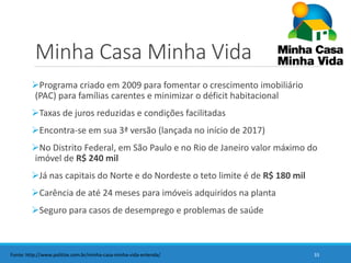 Minha Casa Minha Vida
Programa criado em 2009 para fomentar o crescimento imobiliário
(PAC) para famílias carentes e minimizar o déficit habitacional
Taxas de juros reduzidas e condições facilitadas
Encontra-se em sua 3ª versão (lançada no início de 2017)
No Distrito Federal, em São Paulo e no Rio de Janeiro valor máximo do
imóvel de R$ 240 mil
Já nas capitais do Norte e do Nordeste o teto limite é de R$ 180 mil
Carência de até 24 meses para imóveis adquiridos na planta
Seguro para casos de desemprego e problemas de saúde
33Fonte: http://www.politize.com.br/minha-casa-minha-vida-entenda/
 