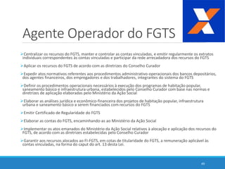Agente Operador do FGTS
Centralizar os recursos do FGTS, manter e controlar as contas vinculadas, e emitir regularmente os extratos
individuais correspondentes às contas vinculadas e participar da rede arrecadadora dos recursos do FGTS
Aplicar os recursos do FGTS de acordo com as diretrizes do Conselho Curador
Expedir atos normativos referentes aos procedimentos administrativo-operacionais dos bancos depositários,
dos agentes financeiros, dos empregadores e dos trabalhadores, integrantes do sistema do FGTS
Definir os procedimentos operacionais necessários à execução dos programas de habitação popular,
saneamento básico e infraestrutura urbana, estabelecidos pelo Conselho Curador com base nas normas e
diretrizes de aplicação elaboradas pelo Ministério da Ação Social
Elaborar as análises jurídica e econômico-financeira dos projetos de habitação popular, infraestrutura
urbana e saneamento básico a serem financiados com recursos do FGTS
Emitir Certificado de Regularidade do FGTS
Elaborar as contas do FGTS, encaminhando-as ao Ministério da Ação Social
Implementar os atos emanados do Ministério da Ação Social relativos à alocação e aplicação dos recursos do
FGTS, de acordo com as diretrizes estabelecidas pelo Conselho Curador
Garantir aos recursos alocados ao FI-FGTS, em cotas de titularidade do FGTS, a remuneração aplicável às
contas vinculadas, na forma do caput do art. 13 desta Lei.
49
 