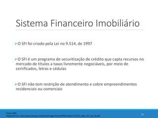 Sistema Financeiro Imobiliário
O SFI foi criado pela Lei no 9.514, de 1997
O SFI é um programa de securitização de crédito que capta recursos no
mercado de títulos a taxas livremente negociáveis, por meio de
certificados, letras e cédulas
O SFI não tem restrição de atendimento e cobre empreendimentos
residenciais ou comerciais
51
Fonte: IPEA
Disponível em: http://www.ipea.gov.br/portal/images/stories/PDFs/radar/171213_radar_54_cap_03.pdf
 