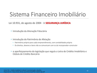 Sistema Financeiro Imobiliário
Lei 10.931, de agosto de 2004 → SEGURANÇA JURÍDICA
• Introdução da Alienação Fiduciária
• Introdução do Patrimônio de Afetação
• Patrimônio próprio para cada empreendimento, com contabilidade própria
• Os direitos, deveres e bens não se comunicam com os do incorporador-construtor
• o aperfeiçoamento da legislação que regula a Letra de Crédito Imobiliário e
Cédula de Crédito Bancário
52Fonte FGV – Crédito Imobiliário no Brasil: A caracterização e desafios
Disponível em: https://www.abecip.org.br/download?file=trabalho-fgv.pdf
 