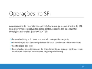 Operações no SFI
As operações de financiamento imobiliário em geral, no âmbito do SFI,
serão livremente pactuadas pelas partes, observadas as seguintes
condições essenciais (IMPORTANTE!):
Reposição integral do valor emprestado e respectivo reajuste
Remuneração do capital emprestado às taxas convencionadas no contrato
Capitalização dos juros
Contratação, pelos tomadores de financiamento, de seguros contra os riscos
de morte e invalidez permanente (seguro prestamista).
54
 