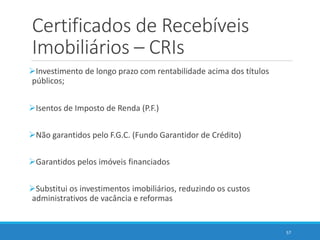Certificados de Recebíveis
Imobiliários – CRIs
Investimento de longo prazo com rentabilidade acima dos títulos
públicos;
Isentos de Imposto de Renda (P.F.)
Não garantidos pelo F.G.C. (Fundo Garantidor de Crédito)
Garantidos pelos imóveis financiados
Substitui os investimentos imobiliários, reduzindo os custos
administrativos de vacância e reformas
57
 