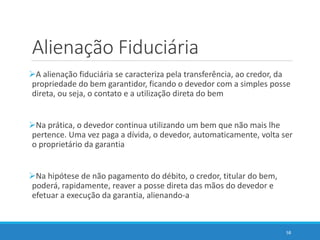 Alienação Fiduciária
A alienação fiduciária se caracteriza pela transferência, ao credor, da
propriedade do bem garantidor, ficando o devedor com a simples posse
direta, ou seja, o contato e a utilização direta do bem
Na prática, o devedor continua utilizando um bem que não mais lhe
pertence. Uma vez paga a dívida, o devedor, automaticamente, volta ser
o proprietário da garantia
Na hipótese de não pagamento do débito, o credor, titular do bem,
poderá, rapidamente, reaver a posse direta das mãos do devedor e
efetuar a execução da garantia, alienando-a
58
 