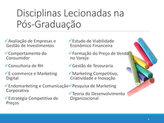 Disciplinas Lecionadas na
Pós-Graduação
Avaliação de Empresas e
Gestão de Investimentos
Comportamento do
Consumidor
Consultoria de RH
E-commerce e Marketing
Digital
Endomarketing e Comunicação
Corporativa
Estratégia Competitiva de
Preços
Estudo de Viabilidade
Econômico Financeira
Formação do Preço de Venda
no Varejo
Gestão de Tesouraria
Marketing Competitivo,
Criatividade e Inovação
Pesquisa de Marketing
Teoria do Desenvolvimento
Organizacional
6
 