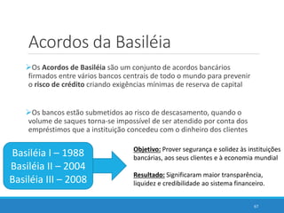 Acordos da Basiléia
Os Acordos de Basiléia são um conjunto de acordos bancários
firmados entre vários bancos centrais de todo o mundo para prevenir
o risco de crédito criando exigências mínimas de reserva de capital
Os bancos estão submetidos ao risco de descasamento, quando o
volume de saques torna-se impossível de ser atendido por conta dos
empréstimos que a instituição concedeu com o dinheiro dos clientes
67
Basiléia I – 1988
Basiléia II – 2004
Basiléia III – 2008
Objetivo: Prover segurança e solidez às instituições
bancárias, aos seus clientes e à economia mundial
Resultado: Significaram maior transparência,
liquidez e credibilidade ao sistema financeiro.
 
