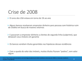 Crise de 2008
 O Juros dos USA estava em torno de 1% ao ano
 Alguns bancos resolveram emprestar dinheiro para pessoas com histórico ruim
de crédito em busca de maiores retornos
 E passaram a emprestar dinheiro a clientes de segunda linha (subprime), que
deixavam seus imóveis em garantia
 Os bancos vendiam títulos garantidos nas hipotecas dessas residências
 Com a queda do valor dos imóveis, muitos títulos ficaram “podres”, sem valor
algum
69
Fonte: http://www.administradores.com.br/artigos/academico/a-bolha-imobiliaria-americana-de-2008-e-o-mercado-imobiliario-
brasileiro-hoje/98576/
 
