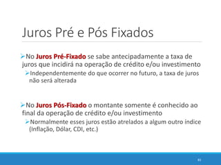 Juros Pré e Pós Fixados
No Juros Pré-Fixado se sabe antecipadamente a taxa de
juros que incidirá na operação de crédito e/ou investimento
Independentemente do que ocorrer no futuro, a taxa de juros
não será alterada
No Juros Pós-Fixado o montante somente é conhecido ao
final da operação de crédito e/ou investimento
Normalmente esses juros estão atrelados a algum outro índice
(Inflação, Dólar, CDI, etc.)
83
 