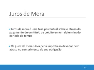 Juros de Mora
Juros de mora é uma taxa percentual sobre o atraso do
pagamento de um título de crédito em um determinado
período de tempo
Os juros de mora são a pena imposta ao devedor pelo
atraso no cumprimento de sua obrigação
84
 
