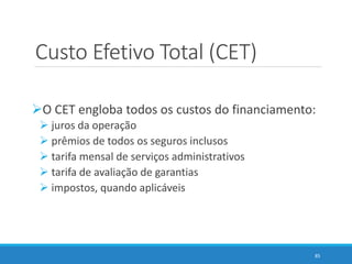 Custo Efetivo Total (CET)
O CET engloba todos os custos do financiamento:
 juros da operação
 prêmios de todos os seguros inclusos
 tarifa mensal de serviços administrativos
 tarifa de avaliação de garantias
 impostos, quando aplicáveis
85
 