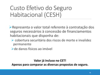 Custo Efetivo do Seguro
Habitacional (CESH)
Representa o valor total referente à contratação dos
seguros necessários à concessão de financiamentos
habitacionais que disponha de:
 cobertura securitária dos riscos de morte e invalidez
permanente
de danos físicos ao imóvel
86
Valor já incluso no CET!
Apenas para comparar as diversas propostas de seguro.
 