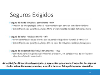 Seguros Exigidos
Seguro de morte e invalidez permanente – MIP
Trata-se de uma proteção contra o risco de crédito por parte do tomador do crédito
Limite Máximo de Garantia (LMG) do MIP é o valor do saldo devedor do financiamento
Seguro de Danos Físicos ao Imóvel – DFI
Cobre acidentes de causa externa que causem danos parciais ou totais à edificação
Limite Máximo de Garantia (LMG) do DFI é o valor do imóvel que está sendo segurado
Seguro de Responsabilidade Civil do Construtor – RCC
cobertura por danos pessoais ou materiais a terceiros, em consequência de execução da
obra, beneficiando o construtor
87
As Instituições Financeiras são obrigadas a apresentar, pelo menos, 2 cotações dos seguros
citados acima. Com os orçamentos, a escolha deve ser feita pelo tomador do crédito
 