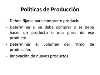 Políticas de Producción
- Deben fijarse para comprar o producir.
- Determinar si se debe comprar o se debe
hacer un producto o una pieza de ese
producto.
- Determinar el volumen del ritmo de
producción.
- Innovación de nuevos productos.
 