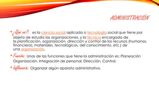 ADMINISTRACIÓN
•¿Qué es?: es la ciencia social aplicada o tecnología social que tiene por
objeto de estudio las organizaciones, y la técnica encargada de
la planificación, organización, dirección y control de los recursos (humanos,
financieros, materiales, tecnológicos, del conocimiento, etc.) de
una organización.
•Función: Unas de las funciones que tiene la administración es: Planeación
Organización, Integración de personal, Dirección, Control.
•Influencia: Organizar algún aparato administrativo.
 