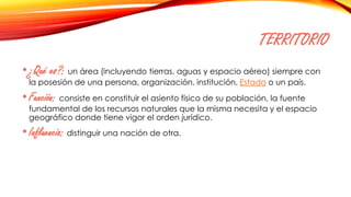 TERRITORIO
•¿Qué es?: un área (incluyendo tierras, aguas y espacio aéreo) siempre con
la posesión de una persona, organización, institución, Estado o un país.
•Función: consiste en constituir el asiento físico de su población, la fuente
fundamental de los recursos naturales que la misma necesita y el espacio
geográfico donde tiene vigor el orden jurídico.
•Influencia: distinguir una nación de otra.
 