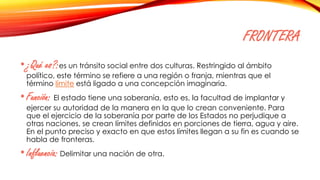 FRONTERA
•¿Qué es?:es un tránsito social entre dos culturas. Restringido al ámbito
político, este término se refiere a una región o franja, mientras que el
término límite está ligado a una concepción imaginaria.
•Función: El estado tiene una soberanía, esto es, la facultad de implantar y
ejercer su autoridad de la manera en la que lo crean conveniente. Para
que el ejercicio de la soberanía por parte de los Estados no perjudique a
otras naciones, se crean límites definidos en porciones de tierra, agua y aire.
En el punto preciso y exacto en que estos límites llegan a su fin es cuando se
habla de fronteras.
•Influencia: Delimitar una nación de otra.
 