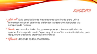 SINDICATO
•¿Qué es? :Es la asociación de trabajadores constituida para unirse
íntimamente con el objeto de defender sus derechos laborales y la
conquista de nuevos.
•Función: alcanzar los sindicatos, para responder a las necesidades de
quienes forman parte de él. Dejan muy claro cuáles son las finalidades para
las que fue creada la organización sindical.
•Influencia: defiende el derecho laborar.
 