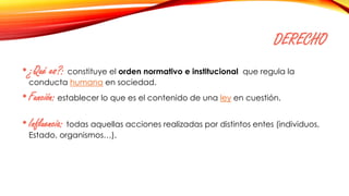 DERECHO
•¿Qué es?: constituye el orden normativo e institucional que regula la
conducta humana en sociedad.
•Función: establecer lo que es el contenido de una ley en cuestión.
•Influencia: todas aquellas acciones realizadas por distintos entes (individuos,
Estado, organismos…).
 