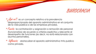 BUROCRACIA
•¿Qué es?: es un concepto relativo a la prevalencia
desproporcionada del aparato administrativo en el conjunto
de la vida pública o de las empresas privadas.
• Función: la contratación y asignación o remoción de personal
(funcionarios) de acuerdo a criterios explícitos y relevante al
desempeño de funciones (es decir, no está relacionada con
asuntos personales).
• Influencia: obstaculizar el aparato administrativo tnto publico
como privado.
 