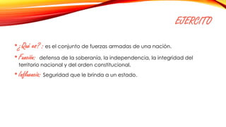 EJERCITO
•¿Qué es? : es el conjunto de fuerzas armadas de una nación.
•Función: defensa de la soberanía, la independencia, la integridad del
territorio nacional y del orden constitucional.
•Influencia: Seguridad que le brinda a un estado.
 