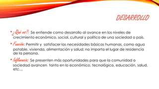 DESARROLLO
•¿Qué es?: Se entiende como desarrollo al avance en los niveles de
crecimiento económico, social, cultural y político de una sociedad o país.
•Función: Permitir y satisfacer las necesidades básicas humanas, como agua
potable, vivienda, alimentación y salud; no importa el lugar de residencia
de la persona.
•Influencia: Se presenten más oportunidades para que la comunidad o
sociedad avancen tanto en lo económico, tecnológico, educación, salud,
etc…
 