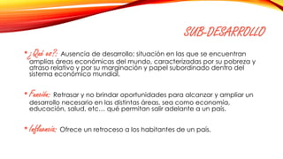 SUB-DESARROLLO
•¿Qué es?: Ausencia de desarrollo; situación en las que se encuentran
amplias áreas económicas del mundo, caracterizadas por su pobreza y
atraso relativo y por su marginación y papel subordinado dentro del
sistema económico mundial.
•Función: Retrasar y no brindar oportunidades para alcanzar y ampliar un
desarrollo necesario en las distintas áreas, sea como economía,
educación, salud, etc… qué permitan salir adelante a un país.
•Influencia: Ofrece un retroceso a los habitantes de un país.
 