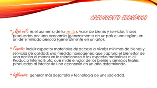 CRECIMIENTO ECONÓMICO
•¿Qué es?: es el aumento de la renta o valor de bienes y servicios finales
producidos por una economía (generalmente de un país o una región) en
un determinado período (generalmente en un año).
•Función: incluir aspectos materiales de acceso a niveles mínimos de bienes y
servicios de calidad; una medida homogénea que captura el bienestar de
una nación al menos en lo relacionado a los aspectos materiales es el
Producto Interno Bruto, que mide el valor de los bienes y servicios finales
producidos al interior de una economía en un año determinado.
•Influencia: generar más desarrollo y tecnología de una sociedad.
 