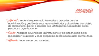 ECONOMÍA
•¿Qué es? : la ciencia que estudia los modos a proceder para la
administración y gestión de unos recursos limitados y disponibles, con objeto
de obtener unos bienes o servicios que satisfagan las necesidades de las
personas u organizaciones.
•Función: Analiza la influencia de las instituciones y de la tecnología de la
sociedad en los precios y en la asignación de los recursos a los distintos fines.
•Influencia: hacer crecer una sociedad.
 