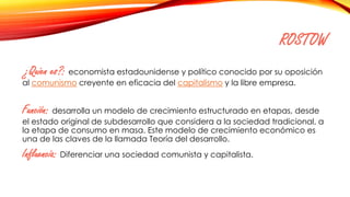 ROSTOW
¿Quien es?: economista estadounidense y político conocido por su oposición
al comunismo creyente en eficacia del capitalismo y la libre empresa.
Función: desarrolla un modelo de crecimiento estructurado en etapas, desde
el estado original de subdesarrollo que considera a la sociedad tradicional, a
la etapa de consumo en masa. Este modelo de crecimiento económico es
una de las claves de la llamada Teoría del desarrollo.
Influencia: Diferenciar una sociedad comunista y capitalista.
 