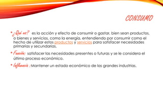 CONSUMO
•¿Qué es? es la acción y efecto de consumir o gastar, bien sean productos,
o bienes y servicios, como la energía, entendiendo por consumir como el
hecho de utilizar estos productos y servicios para satisfacer necesidades
primarias y secundarias.
•Función: satisfacer las necesidades presentes o futuras y se le considera el
último proceso económico.
•Influencia :Mantener un estado económico de las grandes industrias.
 