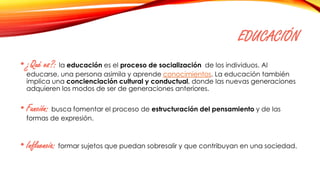 EDUCACIÓN
• ¿Qué es?: la educación es el proceso de socialización de los individuos. Al
educarse, una persona asimila y aprende conocimientos. La educación también
implica una concienciación cultural y conductual, donde las nuevas generaciones
adquieren los modos de ser de generaciones anteriores.
• Función: busca fomentar el proceso de estructuración del pensamiento y de las
formas de expresión.
• Influencia: formar sujetos que puedan sobresalir y que contribuyan en una sociedad.
 