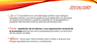 SOCIALISMO
• ¿Qué es?: El socialismo es una ideología política que designa
aquellas teorías y acciones políticas que defienden en principio
un sistema económico y político, basado en la propiedad o
posesión democrática de los sistemas de producción.
•Función: repartición de los bienes y una organización racional de
la economía eliminación de la propiedad privada y la extinción
de las clases sociales.
•Influencia: hace que varios estados sean unidos y que por eso
tengan igualdad de normas y condiciones
 